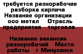 требуется разнорабочие разборка кирпича › Название организации ­ ооо метал  › Отрасль предприятия ­ торговля › Название вакансии ­ разноробочий › Место работы ­ г Минусинск ул комсомольская 58  › Минимальный оклад ­ 1 › Максимальный оклад ­ 2 - Красноярский край, Минусинский р-н Работа » Вакансии   . Красноярский край